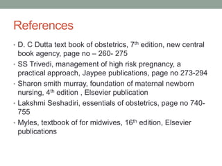References
• D. C Dutta text book of obstetrics, 7th edition, new central
book agency, page no – 260- 275
• SS Trivedi, management of high risk pregnancy, a
practical approach, Jaypee publications, page no 273-294
• Sharon smith murray, foundation of maternal newborn
nursing, 4th edition , Elsevier publication
• Lakshmi Seshadiri, essentials of obstetrics, page no 740-
755
• Myles, textbook of for midwives, 16th edition, Elsevier
publications
 