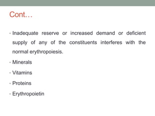 Cont…
• Inadequate reserve or increased demand or deficient
supply of any of the constituents interferes with the
normal erythropoiesis.
• Minerals
• Vitamins
• Proteins
• Erythropoietin
 