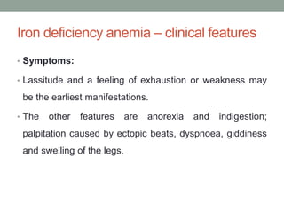 Iron deficiency anemia – clinical features
• Symptoms:
• Lassitude and a feeling of exhaustion or weakness may
be the earliest manifestations.
• The other features are anorexia and indigestion;
palpitation caused by ectopic beats, dyspnoea, giddiness
and swelling of the legs.
 