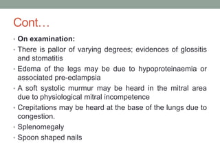 Cont…
• On examination:
• There is pallor of varying degrees; evidences of glossitis
and stomatitis
• Edema of the legs may be due to hypoproteinaemia or
associated pre-eclampsia
• A soft systolic murmur may be heard in the mitral area
due to physiological mitral incompetence
• Crepitations may be heard at the base of the lungs due to
congestion.
• Splenomegaly
• Spoon shaped nails
 