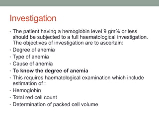 Investigation
• The patient having a hemoglobin level 9 gm% or less
should be subjected to a full haematological investigation.
The objectives of investigation are to ascertain:
• Degree of anemia
• Type of anemia
• Cause of anemia
• To know the degree of anemia
• This requires haematological examination which include
estimation of :
• Hemoglobin
• Total red cell count
• Determination of packed cell volume
 
