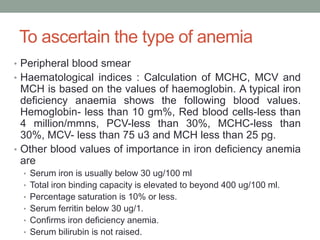 To ascertain the type of anemia
• Peripheral blood smear
• Haematological indices : Calculation of MCHC, MCV and
MCH is based on the values of haemoglobin. A typical iron
deficiency anaemia shows the following blood values.
Hemoglobin- less than 10 gm%, Red blood cells-less than
4 million/mmns, PCV-less than 30%, MCHC-less than
30%, MCV- less than 75 u3 and MCH less than 25 pg.
• Other blood values of importance in iron deficiency anemia
are
• Serum iron is usually below 30 ug/100 ml
• Total iron binding capacity is elevated to beyond 400 ug/100 ml.
• Percentage saturation is 10% or less.
• Serum ferritin below 30 ug/1.
• Confirms iron deficiency anemia.
• Serum bilirubin is not raised.
 