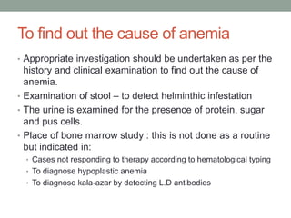 To find out the cause of anemia
• Appropriate investigation should be undertaken as per the
history and clinical examination to find out the cause of
anemia.
• Examination of stool – to detect helminthic infestation
• The urine is examined for the presence of protein, sugar
and pus cells.
• Place of bone marrow study : this is not done as a routine
but indicated in:
• Cases not responding to therapy according to hematological typing
• To diagnose hypoplastic anemia
• To diagnose kala-azar by detecting L.D antibodies
 