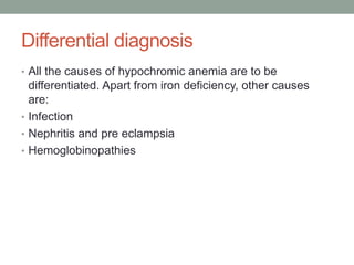 Differential diagnosis
• All the causes of hypochromic anemia are to be
differentiated. Apart from iron deficiency, other causes
are:
• Infection
• Nephritis and pre eclampsia
• Hemoglobinopathies
 