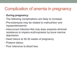 Complication of anemia in pregnancy
• During pregnancy:
• The following complications are likely to increase:
• Pre-eclampsia may be related to malnutrition and
hypoproteinaemia
• Intercurrent infection-Not only does anaemia diminish
resistance to impairs erythropoiesis by bone marrow
depression
• Heart failure at 30-32 weeks of pregnancy
• Preterm labour.
• Poor tolerance to blood loss
 