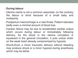 • During labour:
• Uterine inertia is not a common associate; on the contrary
the labour is short because of a small baby and
multiparity
• Postpartum haemorrhage is a real threat. Patient tolerates
badly even a minimal amount of blood loss
• Cardiac failure may be due to accelerated cardiac output
which occurs during labour or immediately following
delivery. As the blood in the uterine circulation is
squeezed in the general circulation, it puts undue strain
on the weak heart already compromised by hypoxia
• Shock-Even a minor traumatic delivery without bleeding
may produce shock or a minor hypoxia during anesthesia
which may be lethal.
 