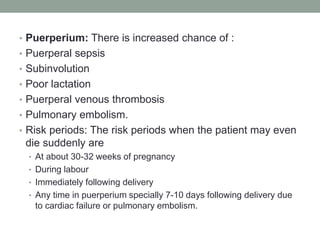 • Puerperium: There is increased chance of :
• Puerperal sepsis
• Subinvolution
• Poor lactation
• Puerperal venous thrombosis
• Pulmonary embolism.
• Risk periods: The risk periods when the patient may even
die suddenly are
• At about 30-32 weeks of pregnancy
• During labour
• Immediately following delivery
• Any time in puerperium specially 7-10 days following delivery due
to cardiac failure or pulmonary embolism.
 