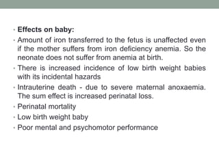 • Effects on baby:
• Amount of iron transferred to the fetus is unaffected even
if the mother suffers from iron deficiency anemia. So the
neonate does not suffer from anemia at birth.
• There is increased incidence of low birth weight babies
with its incidental hazards
• Intrauterine death - due to severe maternal anoxaemia.
The sum effect is increased perinatal loss.
• Perinatal mortality
• Low birth weight baby
• Poor mental and psychomotor performance
 
