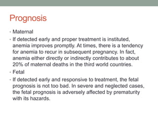 Prognosis
• Maternal
• If detected early and proper treatment is instituted,
anemia improves promptly. At times, there is a tendency
for anemia to recur in subsequent pregnancy. In fact,
anemia either directly or indirectly contributes to about
20% of maternal deaths in the third world countries.
• Fetal
• If detected early and responsive to treatment, the fetal
prognosis is not too bad. In severe and neglected cases,
the fetal prognosis is adversely affected by prematurity
with its hazards.
 