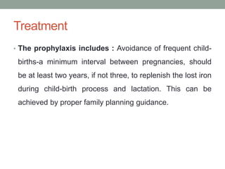Treatment
• The prophylaxis includes : Avoidance of frequent child-
births-a minimum interval between pregnancies, should
be at least two years, if not three, to replenish the lost iron
during child-birth process and lactation. This can be
achieved by proper family planning guidance.
 