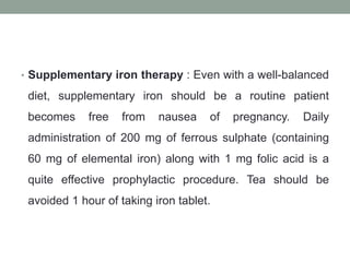• Supplementary iron therapy : Even with a well-balanced
diet, supplementary iron should be a routine patient
becomes free from nausea of pregnancy. Daily
administration of 200 mg of ferrous sulphate (containing
60 mg of elemental iron) along with 1 mg folic acid is a
quite effective prophylactic procedure. Tea should be
avoided 1 hour of taking iron tablet.
 