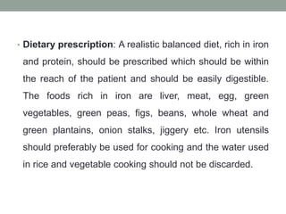 • Dietary prescription: A realistic balanced diet, rich in iron
and protein, should be prescribed which should be within
the reach of the patient and should be easily digestible.
The foods rich in iron are liver, meat, egg, green
vegetables, green peas, figs, beans, whole wheat and
green plantains, onion stalks, jiggery etc. Iron utensils
should preferably be used for cooking and the water used
in rice and vegetable cooking should not be discarded.
 