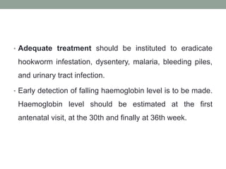 • Adequate treatment should be instituted to eradicate
hookworm infestation, dysentery, malaria, bleeding piles,
and urinary tract infection.
• Early detection of falling haemoglobin level is to be made.
Haemoglobin level should be estimated at the first
antenatal visit, at the 30th and finally at 36th week.
 