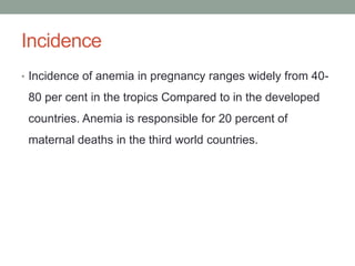 Incidence
• Incidence of anemia in pregnancy ranges widely from 40-
80 per cent in the tropics Compared to in the developed
countries. Anemia is responsible for 20 percent of
maternal deaths in the third world countries.
 
