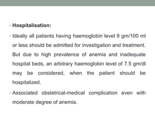 • Hospitalisation:
• Ideally all patients having haemoglobin level 9 gm/100 ml
or less should be admitted for investigation and treatment.
But due to high prevalence of anemia and inadequate
hospital beds, an arbitrary haemoglobin level of 7.5 gm/dl
may be considered, when the patient should be
hospitalized.
• Associated obstetrical-medical complication even with
moderate degree of anemia.
 