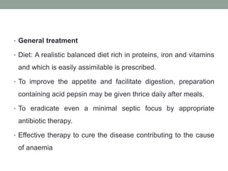 • General treatment
• Diet: A realistic balanced diet rich in proteins, iron and vitamins
and which is easily assimilable is prescribed.
• To improve the appetite and facilitate digestion, preparation
containing acid pepsin may be given thrice daily after meals.
• To eradicate even a minimal septic focus by appropriate
antibiotic therapy.
• Effective therapy to cure the disease contributing to the cause
of anaemia
 