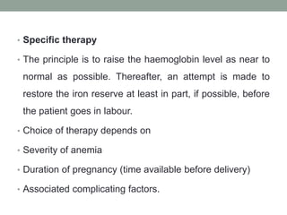 • Specific therapy
• The principle is to raise the haemoglobin level as near to
normal as possible. Thereafter, an attempt is made to
restore the iron reserve at least in part, if possible, before
the patient goes in labour.
• Choice of therapy depends on
• Severity of anemia
• Duration of pregnancy (time available before delivery)
• Associated complicating factors.
 