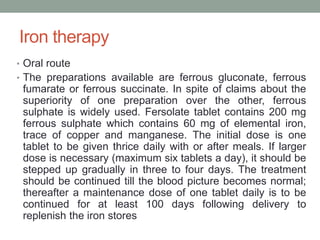 Iron therapy
• Oral route
• The preparations available are ferrous gluconate, ferrous
fumarate or ferrous succinate. In spite of claims about the
superiority of one preparation over the other, ferrous
sulphate is widely used. Fersolate tablet contains 200 mg
ferrous sulphate which contains 60 mg of elemental iron,
trace of copper and manganese. The initial dose is one
tablet to be given thrice daily with or after meals. If larger
dose is necessary (maximum six tablets a day), it should be
stepped up gradually in three to four days. The treatment
should be continued till the blood picture becomes normal;
thereafter a maintenance dose of one tablet daily is to be
continued for at least 100 days following delivery to
replenish the iron stores
 