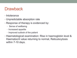 Drawback
• Intolerance
• Unpredictable absorption rate
• Response of therapy is evidenced by:
• Sense of wellbeing
• Increased appetite
• Improved outlook of the patient
• Haematological examination: Rise in haemoglobin level &
Haematocrit value returning to normal, Reticulocytosis
within 7-10 days.
 