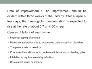 • Rate of improvement : The improvement should be
evident within three weeks of the therapy. After a lapse of
few days, the haemoglobin concentration is expected to
rise at the rate of about 0.7 gm/100 ml per
• Causes of failure of improvement:
• Improper typing of anemia
• Defective absorption due to associated gastrointestinal disorders
• The patient fails to take iron
• Concurrent blood loss as in hookworm infestation or bleeding piles
• Inhibition of erythropoiesis by infection
• Co-existent folate deficiency
 