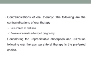 • Contraindications of oral therapy: The following are the
contraindications of oral therapy
• Intolerance to oral iron.
• Severe anemia in advanced pregnancy.
• Considering the unpredictable absorption and utilization
following oral therapy, parenteral therapy is the preferred
choice.
 
