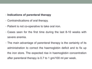 • Indications of parenteral therapy
• Contraindications of oral therapy.
• Patient is not co-operative to take oral iron.
• Cases seen for the first time during the last 8-10 weeks with
severe anemia.
• The main advantage of parenteral therapy is the certainty of its
administration to correct the haemoglobin deficit and to fix up
the iron store. The expected rise in haemoglobin concentration
after parenteral therapy is 0.7 to 1 gm/100 ml per week.
 