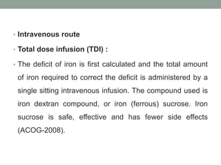 • Intravenous route
• Total dose infusion (TDI) :
• The deficit of iron is first calculated and the total amount
of iron required to correct the deficit is administered by a
single sitting intravenous infusion. The compound used is
iron dextran compound, or iron (ferrous) sucrose. Iron
sucrose is safe, effective and has fewer side effects
(ACOG-2008).
 
