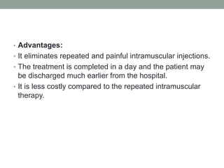 • Advantages:
• It eliminates repeated and painful intramuscular injections.
• The treatment is completed in a day and the patient may
be discharged much earlier from the hospital.
• It is less costly compared to the repeated intramuscular
therapy.
 