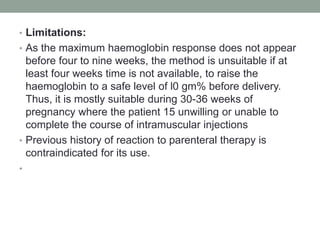 • Limitations:
• As the maximum haemoglobin response does not appear
before four to nine weeks, the method is unsuitable if at
least four weeks time is not available, to raise the
haemoglobin to a safe level of l0 gm% before delivery.
Thus, it is mostly suitable during 30-36 weeks of
pregnancy where the patient 15 unwilling or unable to
complete the course of intramuscular injections
• Previous history of reaction to parenteral therapy is
contraindicated for its use.
•
 