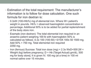 • Estimation of the total requirement: The manufacturer’s
information is to follow for dose calculation. One such
formula for iron dextran is:
• 0.3xW (100-HIb%) mg of elemental iron. Where W= patient's
weight in pounds. Hb% = observed haemoglobin concentration in
percentage. Additional 50% is to be added for partial replenishment
of the body store iron.
• Example (iron dextran): The total elemental iron required in an
anaemic patient weighing 100 lb with haemoglobin 50% is
calculated as follows :0.3x 100 (100-50) =3/10X 100x 50 1500 mg.
Add 50% = 750 mg. Total elemental iron required
2250 mg.
• Iron (ferrous) Sucrose: Total iron dose (mg) = 2.3x WxD+500 [W =
Weight (kg) before pregnancy; D = Hb (Target Actual) gm/dL; 500
mg for body store]. It is given IV, 100 mg (at a time) in 100 ml
normal saline over 15 minutes.
 