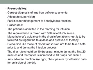 • Pre-requisites:
• Correct diagnosis of true iron deficiency anemia
• Adequate supervision
• Facilities for management of anaphylactic reaction.
• Procedures:
• The patient is admitted in the morning for infusion
• The required iron is mixed with 500 ml of 0.9% saline.
Manufacturer's guidance in the drug information sheet is to be
followed as regard the total dose and duration of therapy.
• Precaution like those of blood transfusion are to be taken both
prior to and during the infusion process.
• The drip rate should be 10 drops per minute during the first 20
minutes and thereafter is increased to 40 drops per minute
• Any adverse reaction like rigor, chest pain or hypotension calls
for omission of the drip
 