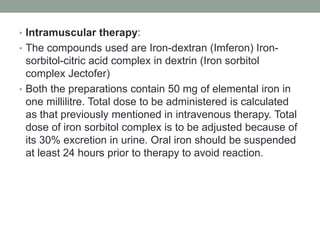 • Intramuscular therapy:
• The compounds used are Iron-dextran (Imferon) Iron-
sorbitol-citric acid complex in dextrin (Iron sorbitol
complex Jectofer)
• Both the preparations contain 50 mg of elemental iron in
one millilitre. Total dose to be administered is calculated
as that previously mentioned in intravenous therapy. Total
dose of iron sorbitol complex is to be adjusted because of
its 30% excretion in urine. Oral iron should be suspended
at least 24 hours prior to therapy to avoid reaction.
 