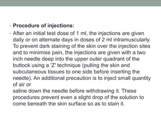 • Procedure of injections:
• After an initial test dose of 1 ml, the injections are given
daily or on alternate days in doses of 2 ml intramuscularly.
To prevent dark staining of the skin over the injection sites
and to minimise pain, the injections are given with a two
inch needle deep into the upper outer quadrant of the
buttock using a 'Z' technique (pulling the skin and
subcutaneous tissues to one side before inserting the
needle). An additional precaution is to inject small quantity
of air or
saline down the needle before withdrawing it. These
procedures prevent even a slight drop of the solution to
come beneath the skin surface so as to stain it.
 