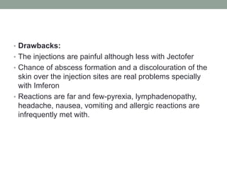 • Drawbacks:
• The injections are painful although less with Jectofer
• Chance of abscess formation and a discolouration of the
skin over the injection sites are real problems specially
with Imferon
• Reactions are far and few-pyrexia, lymphadenopathy,
headache, nausea, vomiting and allergic reactions are
infrequently met with.
 