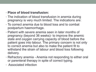 • Place of blood transfusion:
• The indication of blood transfusion in anemia during
pregnancy is very much limited. The indications are:
• To correct anemia due to blood loss and to combat
postpartum haemorrhage.
• Patient with severe anemia seen in later months of
pregnancy (beyond 36 weeks)- to improve the anemic
state and oxygen carrying capacity of blood before the
patient goes into labour. The primary concern is not only
to correct anemia but also to make the patient fit to
withstand the strain of labour and blood loss following
delivery.
• Refractory anemia - Anemia not responding to either oral
or parenteral therapy in spite of correct typing.
• Associated infection
 