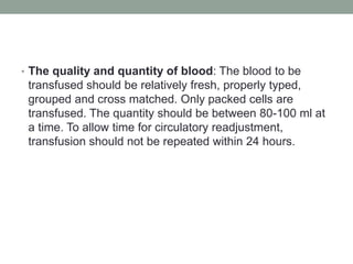 • The quality and quantity of blood: The blood to be
transfused should be relatively fresh, properly typed,
grouped and cross matched. Only packed cells are
transfused. The quantity should be between 80-100 ml at
a time. To allow time for circulatory readjustment,
transfusion should not be repeated within 24 hours.
 