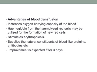 • Advantages of blood transfusion
• Increases oxygen carrying capacity of the blood
• Haemoglobin from the haemolysed red cells may be
utilised for the formation of new red cells
• Stimulates erythropoiesis.
• Supplies the natural constituents of blood like proteins,
antibodies etc
• Improvement is expected after 3 days.
 