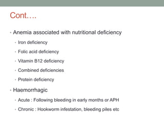 Cont….
• Anemia associated with nutritional deficiency
• Iron deficiency
• Folic acid deficiency
• Vitamin B12 deficiency
• Combined deficiencies
• Protein deficiency
• Haemorrhagic
• Acute : Following bleeding in early months or APH
• Chronic : Hookworm infestation, bleeding piles etc
 