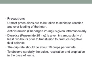 • Precautions
• Utmost precautions are to be taken to minimise reaction
and over loading of the heart.
• Antihistaminic (Phenargan 25 mg) is given intramuscularly
• Diuretics (Frusemide 20 mg) is given intramuscularly at
least two hours prior to transfusion to produce negative
fluid balance
• The drip rate should be about 10 drops per minute
• To observe carefully the pulse, respiration and crepitation
in the base of lungs.
 