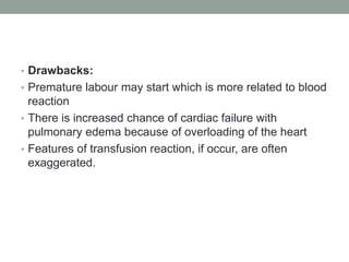 • Drawbacks:
• Premature labour may start which is more related to blood
reaction
• There is increased chance of cardiac failure with
pulmonary edema because of overloading of the heart
• Features of transfusion reaction, if occur, are often
exaggerated.
 
