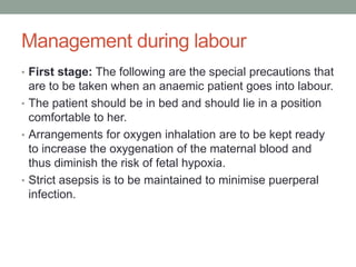 Management during labour
• First stage: The following are the special precautions that
are to be taken when an anaemic patient goes into labour.
• The patient should be in bed and should lie in a position
comfortable to her.
• Arrangements for oxygen inhalation are to be kept ready
to increase the oxygenation of the maternal blood and
thus diminish the risk of fetal hypoxia.
• Strict asepsis is to be maintained to minimise puerperal
infection.
 