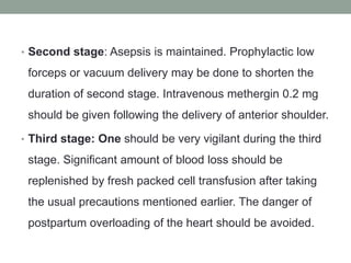 • Second stage: Asepsis is maintained. Prophylactic low
forceps or vacuum delivery may be done to shorten the
duration of second stage. Intravenous methergin 0.2 mg
should be given following the delivery of anterior shoulder.
• Third stage: One should be very vigilant during the third
stage. Significant amount of blood loss should be
replenished by fresh packed cell transfusion after taking
the usual precautions mentioned earlier. The danger of
postpartum overloading of the heart should be avoided.
 