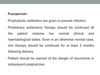 • Puerperium:
• Prophylactic antibiotics are given to prevent infection
• Predelivery antianemic therapy should be continued till
the patient restores her normal clinical and
haematological states. Even in an otherwise normal case,
iron therapy should be continued for at least 3 months
following delivery
• Patient should be warned of the danger of recurrence in
subsequent pregnancies.
 