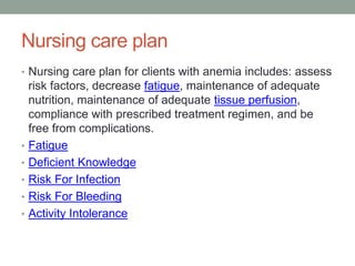Nursing care plan
• Nursing care plan for clients with anemia includes: assess
risk factors, decrease fatigue, maintenance of adequate
nutrition, maintenance of adequate tissue perfusion,
compliance with prescribed treatment regimen, and be
free from complications.
• Fatigue
• Deficient Knowledge
• Risk For Infection
• Risk For Bleeding
• Activity Intolerance
 