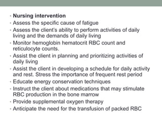 • Nursing intervention
• Assess the specific cause of fatigue
• Assess the client’s ability to perform activities of daily
living and the demands of daily living
• Monitor hemoglobin hematocrit RBC count and
reticulocyte counts.
• Assist the client in planning and prioritizing activities of
daily living
• Assist the client in developing a schedule for daily activity
and rest. Stress the importance of frequent rest period
• Educate energy conservation techniques
• Instruct the client about medications that may stimulate
RBC production in the bone marrow
• Provide supplemental oxygen therapy
• Anticipate the need for the transfusion of packed RBC
 