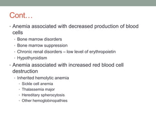 Cont…
• Anemia associated with decreased production of blood
cells
• Bone marrow disorders
• Bone marrow suppression
• Chronic renal disorders – low level of erythropoietin
• Hypothyroidism
• Anemia associated with increased red blood cell
destruction
• Inherited hemolytic anemia
• Sickle cell anemia
• Thalassemia major
• Hereditary spherocytosis
• Other hemoglobinopathies
 