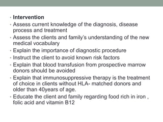 • Intervention
• Assess current knowledge of the diagnosis, disease
process and treatment
• Assess the clients and family’s understanding of the new
medical vocabulary
• Explain the importance of diagnostic procedure
• Instruct the client to avoid known risk factors
• Explain that blood transfusion from prospective marrow
donors should be avoided
• Explain that immunosuppressive therapy is the treatment
of choice in clients without HLA- matched donors and
older than 40years of age.
• Educate the client and family regarding food rich in iron ,
folic acid and vitamin B12
 