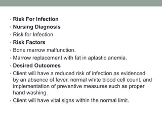 • Risk For Infection
• Nursing Diagnosis
• Risk for Infection
• Risk Factors
• Bone marrow malfunction.
• Marrow replacement with fat in aplastic anemia.
• Desired Outcomes
• Client will have a reduced risk of infection as evidenced
by an absence of fever, normal white blood cell count, and
implementation of preventive measures such as proper
hand washing.
• Client will have vital signs within the normal limit.
 