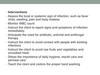 • Interventions
• Assess the local or systemic sign of infection, such as fever
chills, swelling, pain and body malaise
• Monitor WBC count
• Instruct the client to report signs and symptoms of infection
immediately.
• Anticipate the need for antibiotic, antiviral and antifungal
therapy
• Instruct the client to avoid contact with people with existing
infections
• Instruct the client to avoid raw fruits and vegetables and
uncooked meat
• Stress the importance of daily hygiene, mouth care and
perineal care
• Teach the client and visitors the proper hand washing
 