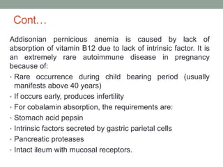 Cont…
Addisonian pernicious anemia is caused by lack of
absorption of vitamin B12 due to lack of intrinsic factor. It is
an extremely rare autoimmune disease in pregnancy
because of:
• Rare occurrence during child bearing period (usually
manifests above 40 years)
• If occurs early, produces infertility
• For cobalamin absorption, the requirements are:
• Stomach acid pepsin
• Intrinsic factors secreted by gastric parietal cells
• Pancreatic proteases
• Intact ileum with mucosal receptors.
 
